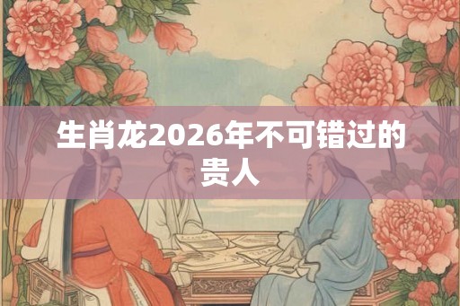生肖龙2026年不可错过的贵人 生肖龙2026年不可错过的贵人