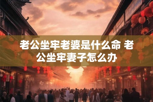 老公坐牢老婆是什么命 老公坐牢妻子怎么办 老公坐牢老婆是什么命 老公坐牢妻子怎么办