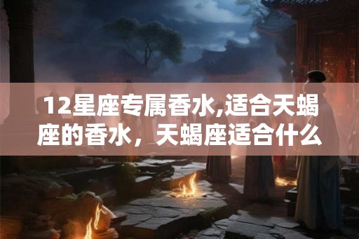12星座专属香水,适合天蝎座的香水，天蝎座适合什么香水？