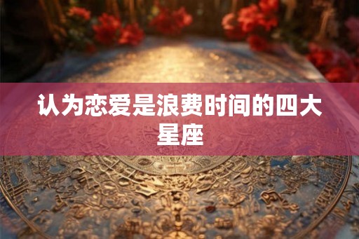 认为恋爱是浪费时间的四大星座 认为恋爱是浪费时间的四大星座