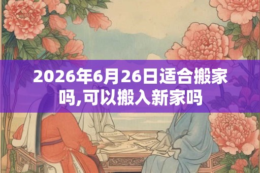 2026年6月26日适合搬家吗,可以搬入新家吗 2026年6月26日适合搬家吗,可以搬入新家吗