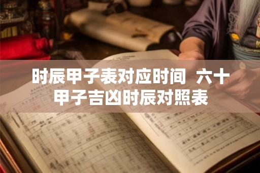 时辰甲子表对应时间  六十甲子吉凶时辰对照表