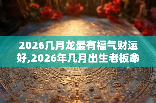 2026几月龙最有福气财运好,2026年几月出生老板命