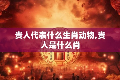 贵人代表什么生肖动物,贵人是什么肖