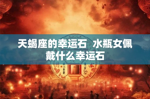 天蝎座的幸运石  水瓶女佩戴什么幸运石