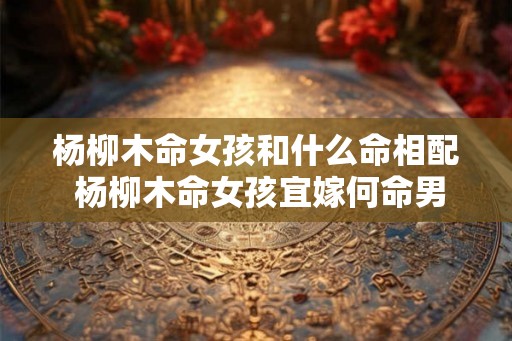 杨柳木命女孩和什么命相配 杨柳木命女孩宜嫁何命男