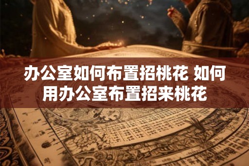 办公室如何布置招桃花 如何用办公室布置招来桃花