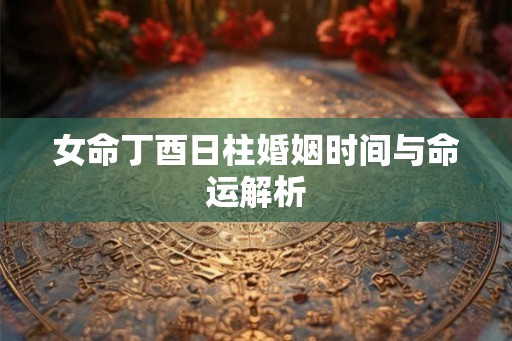 女命丁酉日柱婚姻时间与命运解析 女命丁酉日柱婚姻时间与命运解析