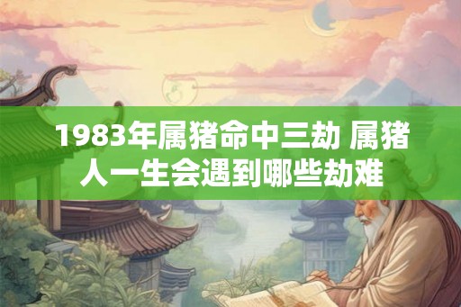 1983年属猪命中三劫 属猪人一生会遇到哪些劫难 1983年属猪命中三劫 属猪人一生会遇到哪些劫难