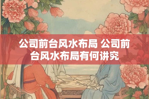 公司前台风水布局 公司前台风水布局有何讲究 公司前台风水布局 公司前台风水布局有何讲究