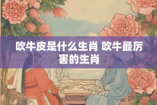 吹牛皮是什么生肖 吹牛最厉害的生肖