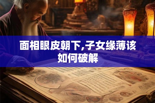 面相眼皮朝下,子女缘薄该如何破解