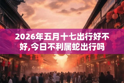2026年五月十七出行好不好,今日不利属蛇出行吗