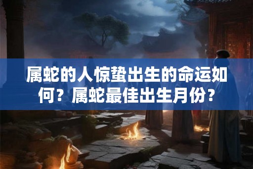属蛇的人惊蛰出生的命运如何?属蛇最佳出生月份? 属蛇的人惊蛰出生的命运如何?属蛇最佳出生月份?