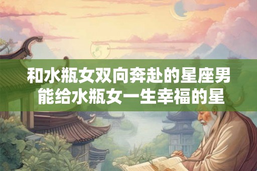 和水瓶女双向奔赴的星座男 能给水瓶女一生幸福的星座男 和水瓶女双向奔赴的星座男 能给水瓶女一生幸福的星座男