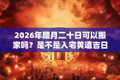 2026年腊月二十日可以搬家吗？是不是入宅黄道吉日