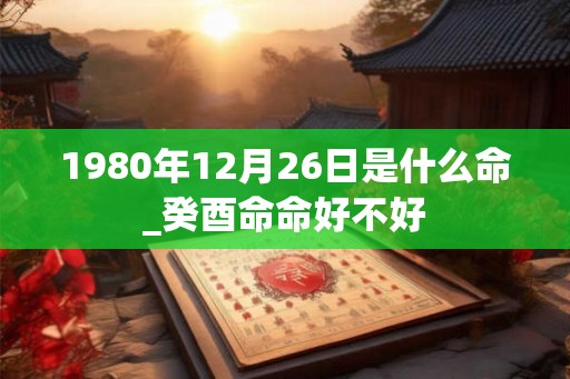 1980年12月26日是什么命_癸酉命命好不好