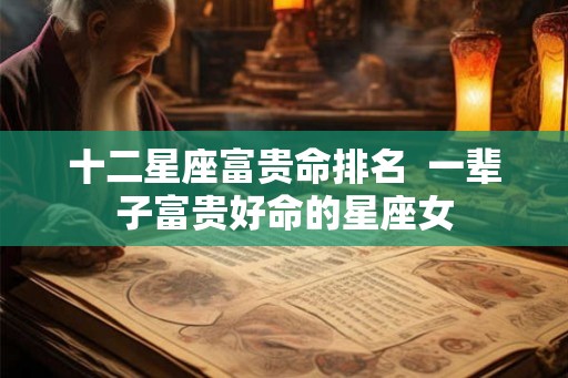 十二星座富贵命排名  一辈子富贵好命的星座女