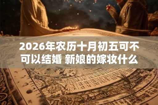 2026年农历十月初五可不可以结婚 新娘的嫁妆什么时候送