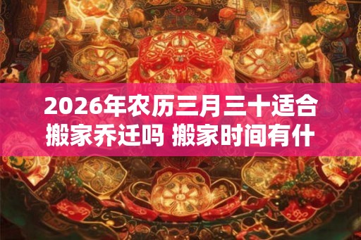 2026年农历三月三十适合搬家乔迁吗 搬家时间有什么忌讳