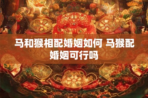 马和猴相配婚姻如何 马猴配婚姻可行吗