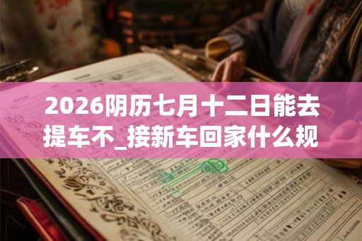 2026阴历七月十二日能去提车不_接新车回家什么规矩