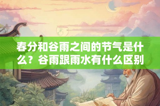 春分和谷雨之间的节气是什么？谷雨跟雨水有什么区别？