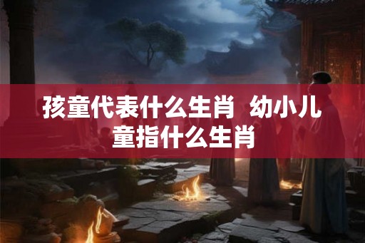 孩童代表什么生肖  幼小儿童指什么生肖