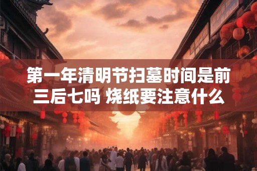 第一年清明节扫墓时间是前三后七吗 烧纸要注意什么