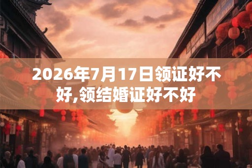 2026年7月17日领证好不好,领结婚证好不好 2026年7月17日领证好不好,领结婚证好不好