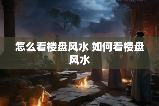 怎么看楼盘风水 如何看楼盘风水 怎么看楼盘风水 如何看楼盘风水