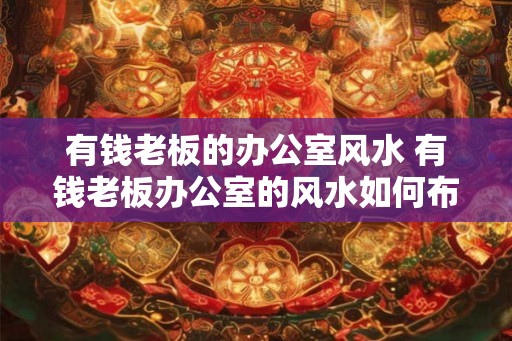 有钱老板的办公室风水 有钱老板办公室的风水如何布局