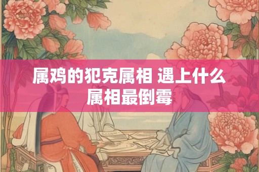 属鸡的犯克属相 遇上什么属相最倒霉
