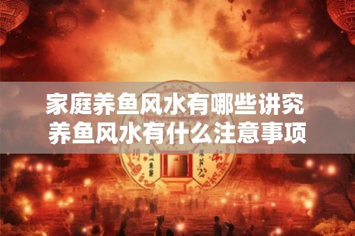 家庭养鱼风水有哪些讲究 养鱼风水有什么注意事项 家庭养鱼风水有哪些讲究 养鱼风水有什么注意事项