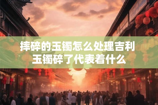 摔碎的玉镯怎么处理吉利 玉镯碎了代表着什么