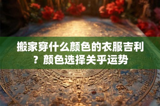 搬家穿什么颜色的衣服吉利？颜色选择关乎运势