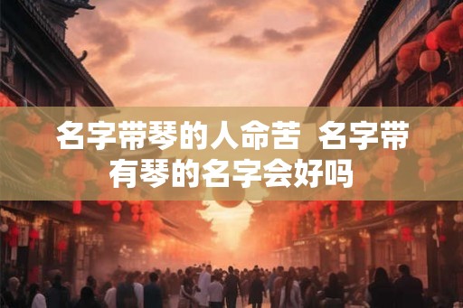 名字带琴的人命苦 名字带有琴的名字会好吗 名字带琴的人命苦 名字带有琴的名字会好吗