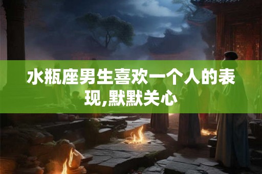水瓶座男生喜欢一个人的表现,默默关心
