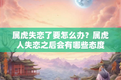 属虎失恋了要怎么办？属虎人失恋之后会有哪些态度