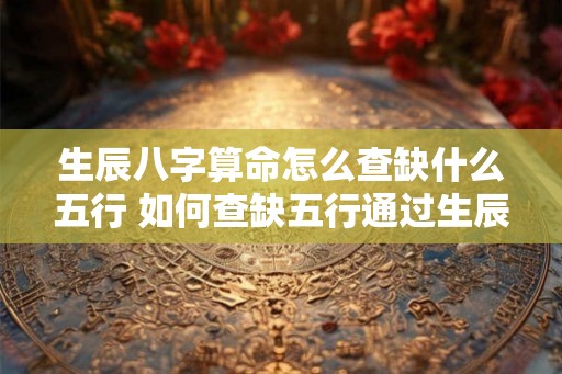 生辰八字算命怎么查缺什么五行 如何查缺五行通过生辰八字算命