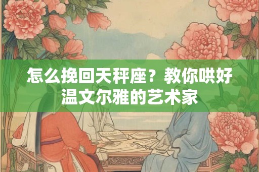 怎么挽回天秤座?教你哄好温文尔雅的艺术家 怎么挽回天秤座?教你哄好温文尔雅的艺术家