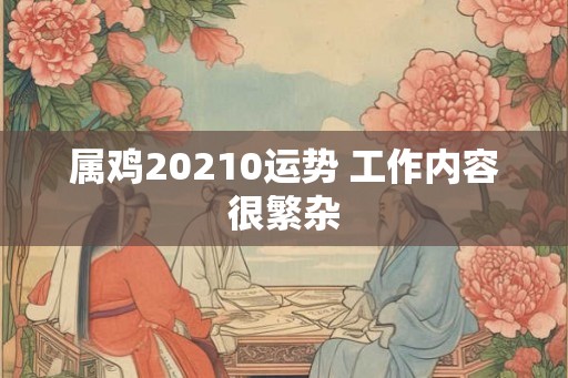 属鸡20210运势 工作内容很繁杂 属鸡20210运势 工作内容很繁杂