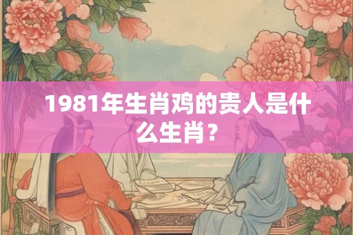 1981年生肖鸡的贵人是什么生肖? 1981年生肖鸡的贵人是什么生肖?
