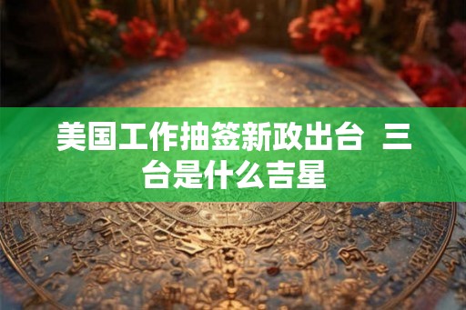 美国工作抽签新政出台 三台是什么吉星 美国工作抽签新政出台 三台是什么吉星