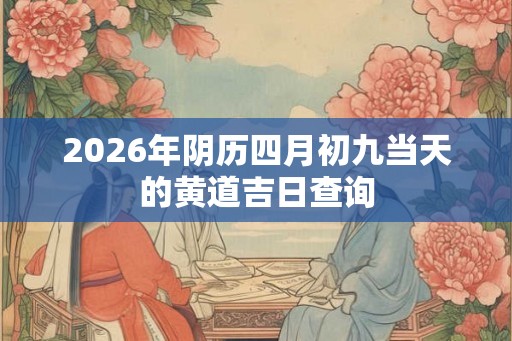 2026年阴历四月初九当天的黄道吉日查询 2026年阴历四月初九当天的黄道吉日查询