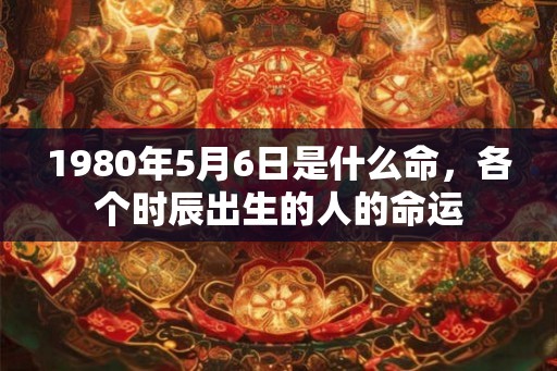 1980年5月6日是什么命，各个时辰出生的人的命运