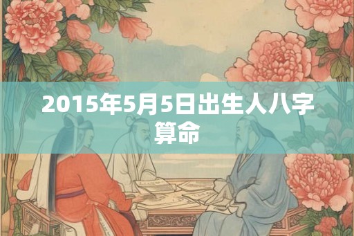 2015年5月5日出生人八字算命 2015年5月5日出生人八字算命