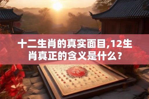 十二生肖的真实面目,12生肖真正的含义是什么？