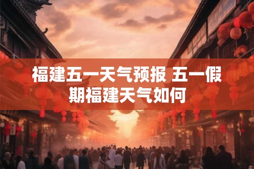 福建五一天气预报 五一假期福建天气如何