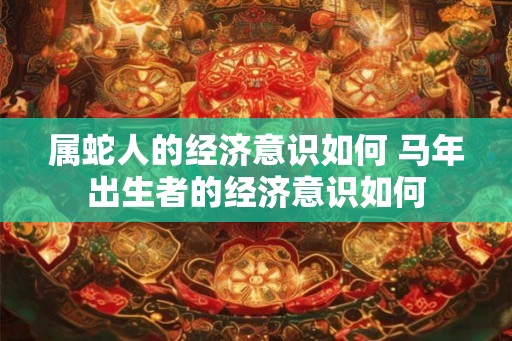 属蛇人的经济意识如何 马年出生者的经济意识如何 属蛇人的经济意识如何 马年出生者的经济意识如何